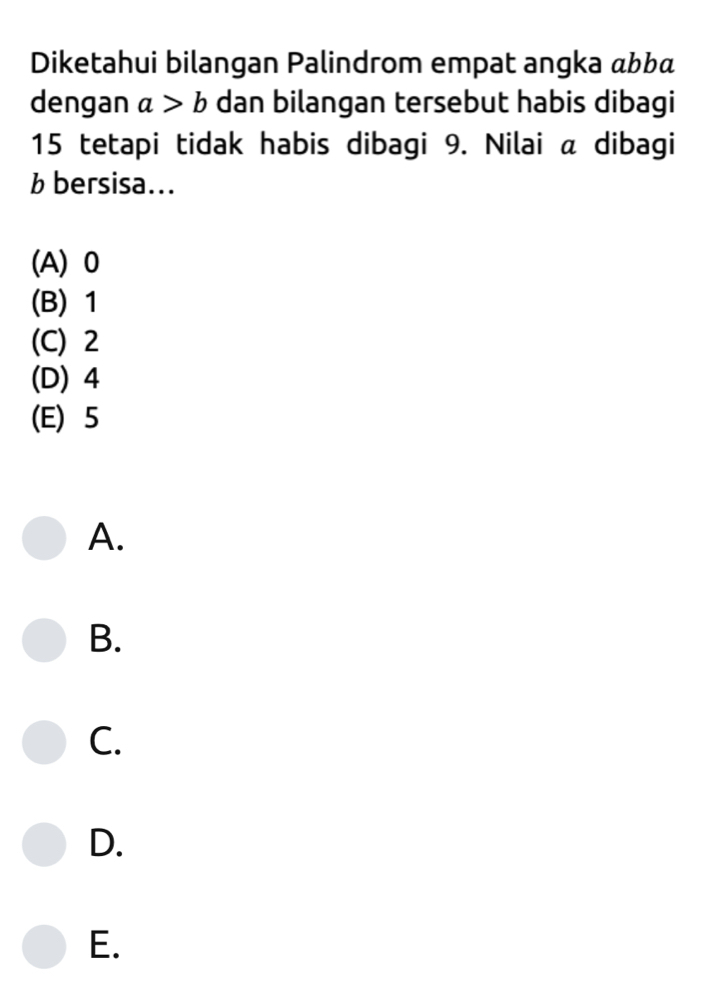 Diketahui bilangan Palindrom empat angka «bbá
dengan a>b dan bilangan tersebut habis dibagi
15 tetapi tidak habis dibagi 9. Nilai a dibagi
b bersisa...
(A) 0
(B) 1
(C) 2
(D) 4
(E) 5
A.
B.
C.
D.
E.