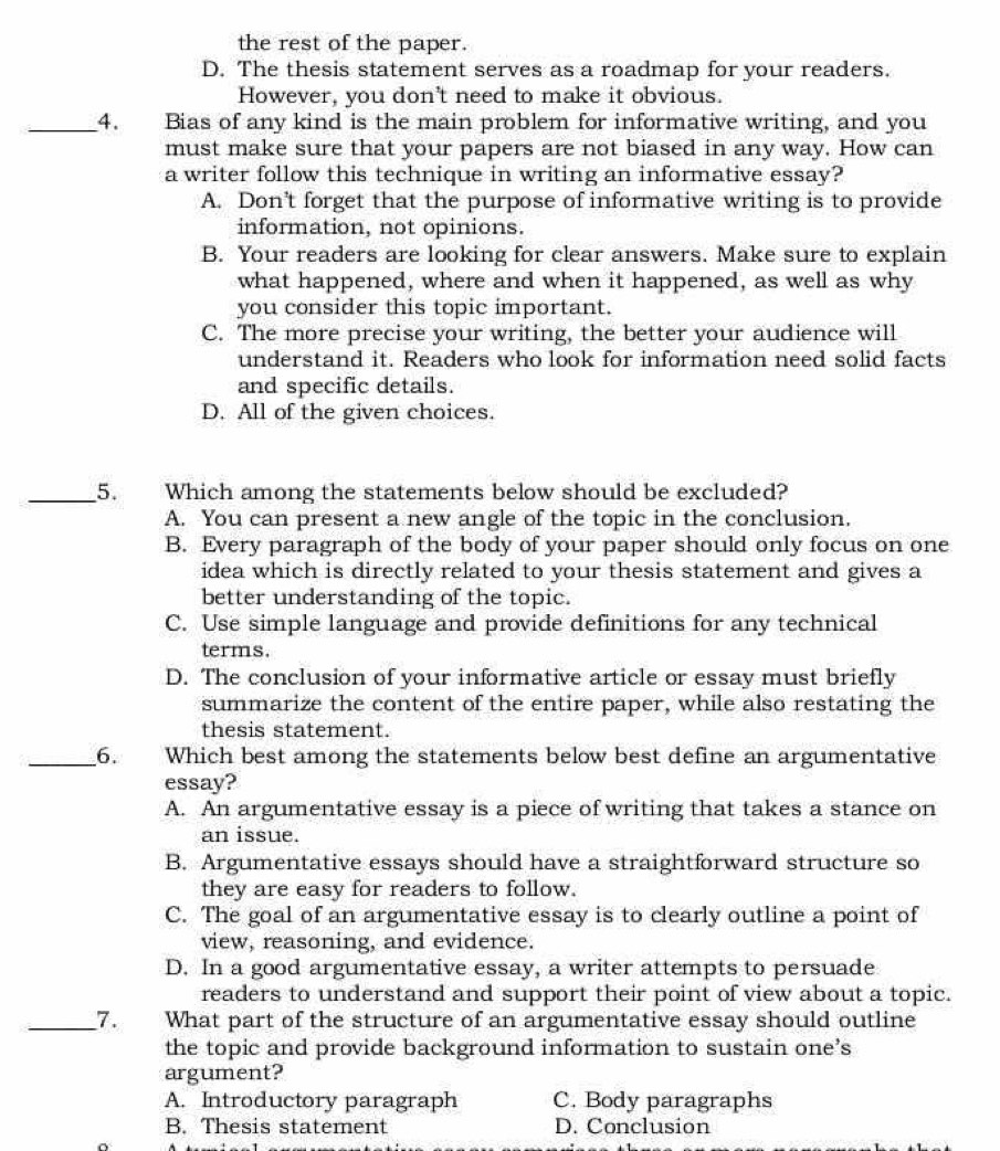 the rest of the paper.
D. The thesis statement serves as a roadmap for your readers.
However, you don't need to make it obvious.
_4. Bias of any kind is the main problem for informative writing, and you
must make sure that your papers are not biased in any way. How can
a writer follow this technique in writing an informative essay?
A. Don't forget that the purpose of informative writing is to provide
information, not opinions.
B. Your readers are looking for clear answers. Make sure to explain
what happened, where and when it happened, as well as why
you consider this topic important.
C. The more precise your writing, the better your audience will
understand it. Readers who look for information need solid facts
and specific details.
D. All of the given choices.
_5. Which among the statements below should be excluded?
A. You can present a new angle of the topic in the conclusion.
B. Every paragraph of the body of your paper should only focus on one
idea which is directly related to your thesis statement and gives a
better understanding of the topic.
C. Use simple language and provide definitions for any technical
terms.
D. The conclusion of your informative article or essay must briefly
summarize the content of the entire paper, while also restating the
thesis statement.
_6. Which best among the statements below best define an argumentative
essay?
A. An argumentative essay is a piece of writing that takes a stance on
an issue.
B. Argumentative essays should have a straightforward structure so
they are easy for readers to follow.
C. The goal of an argumentative essay is to clearly outline a point of
view, reasoning, and evidence.
D. In a good argumentative essay, a writer attempts to persuade
readers to understand and support their point of view about a topic.
_7. What part of the structure of an argumentative essay should outline
the topic and provide background information to sustain one’s
argument?
A. Introductory paragraph C. Body paragraphs
B. Thesis statement D. Conclusion