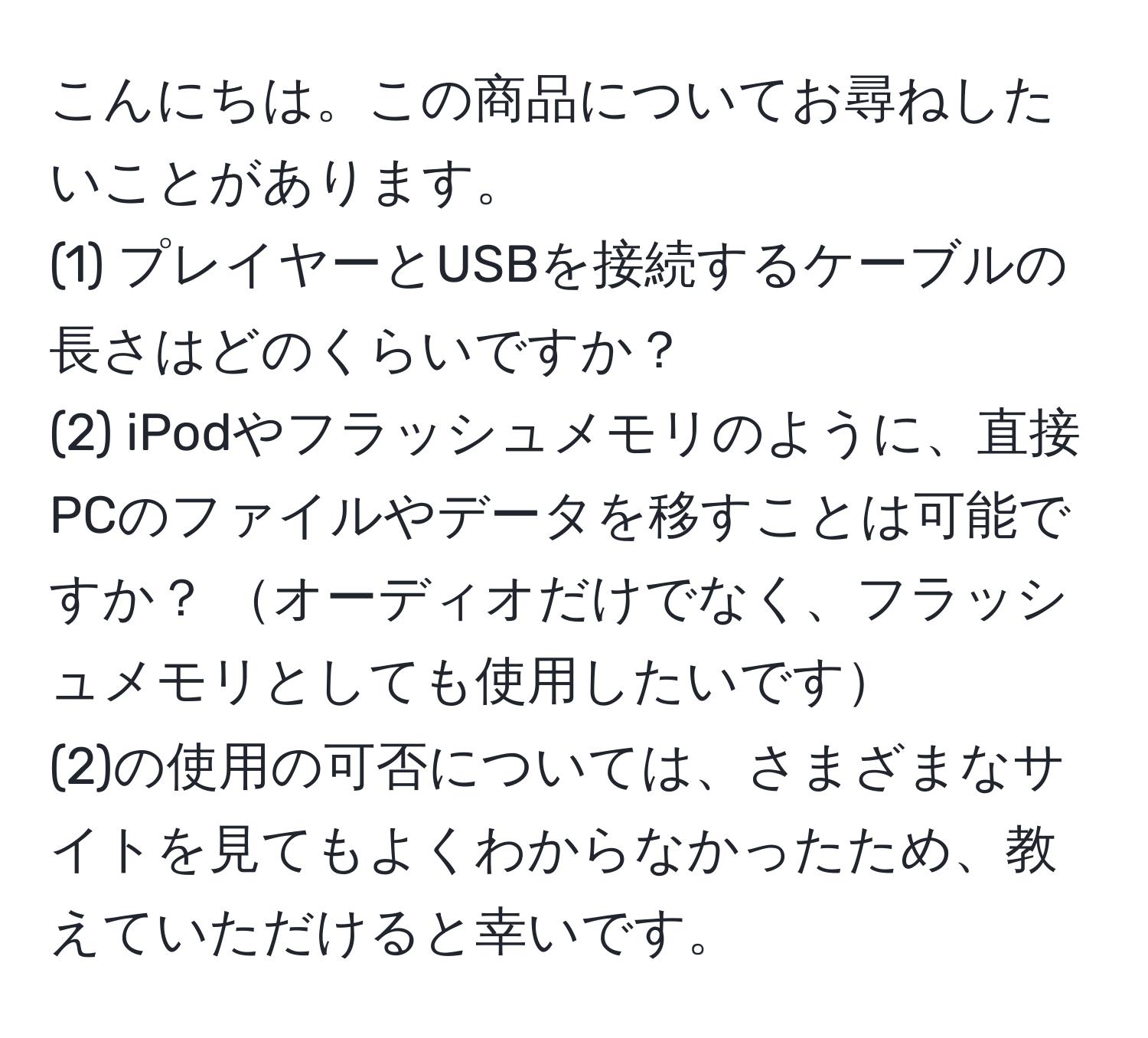 こんにちは。この商品についてお尋ねしたいことがあります。  
(1) プレイヤーとUSBを接続するケーブルの長さはどのくらいですか？  
(2) iPodやフラッシュメモリのように、直接PCのファイルやデータを移すことは可能ですか？ オーディオだけでなく、フラッシュメモリとしても使用したいです  
(2)の使用の可否については、さまざまなサイトを見てもよくわからなかったため、教えていただけると幸いです。