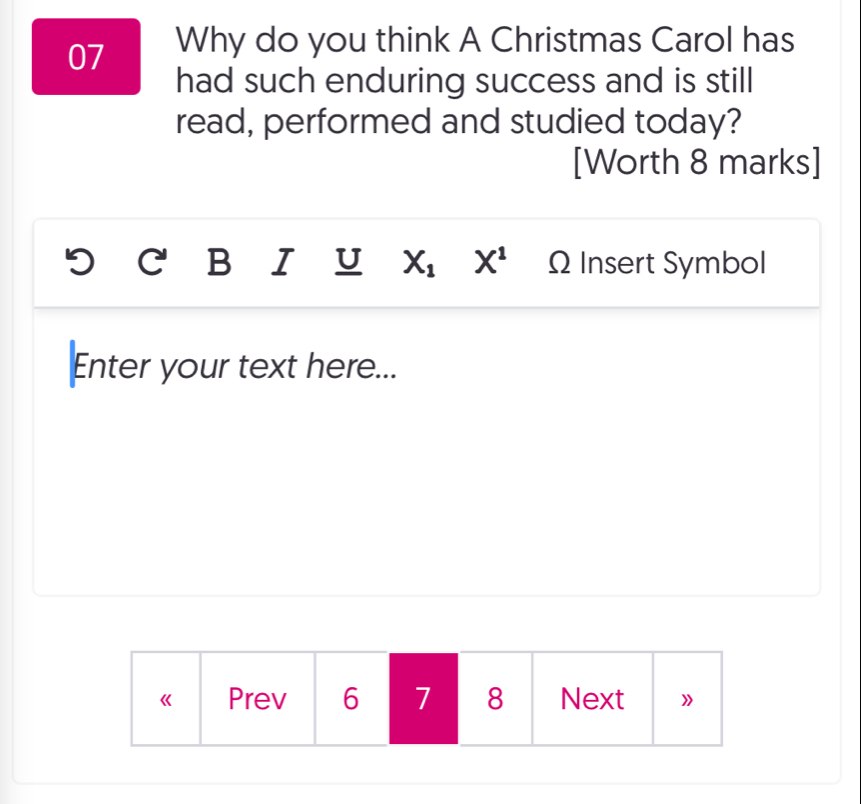 Why do you think A Christmas Carol has 
had such enduring success and is still 
read, performed and studied today? 
[Worth 8 marks] 
a B I U X_1 X^1 Ω Insert Symbol 
Enter your text here... 
《 Prev 6 7 8 Next 》