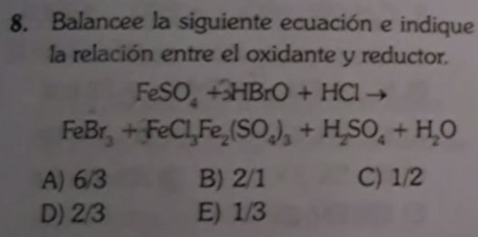 Balancee la siguiente ecuación e indique
la relación entre el oxidante y reductor.
FeSO_4+3HBrO+HClto
FeBr_3+FeCl_3Fe_2(SO_4)_3+H_2SO_4+H_2O
A) 6/3 B) 2/1 C) 1/2
D) 2/3 E) 1/3