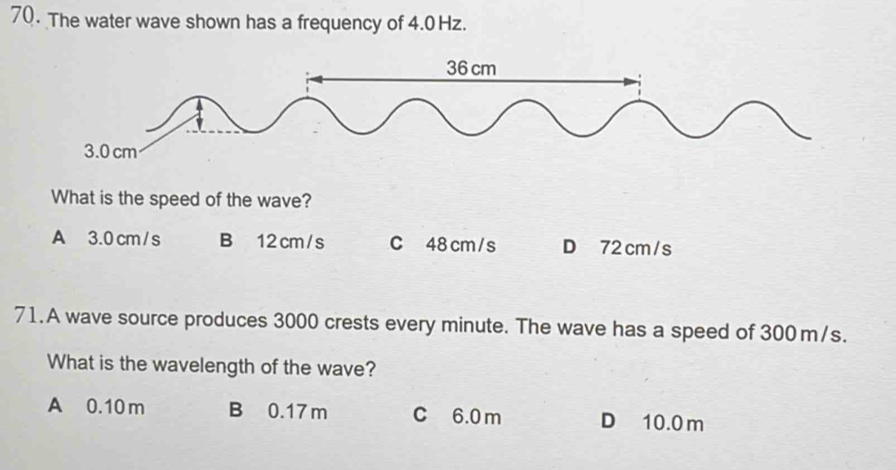 The water wave shown has a frequency of 4.0 Hz.
What is the speed of the wave?
A 3.0 cm / s B 12 cm/s C 48 cm/s D 72cm/s
71. A wave source produces 3000 crests every minute. The wave has a speed of 300m/s.
What is the wavelength of the wave?
A 0.10m B 0.17 m C 6.0 m D 10.0m