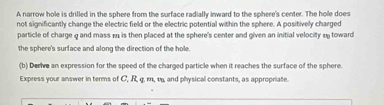 A narrow hole is drilled in the sphere from the surface radially inward to the sphere's center. The hole does 
not significantly change the electric field or the electric potential within the sphere. A positively charged 
particle of charge q and mass m is then placed at the sphere's center and given an initial velocity o toward 
the sphere's surface and along the direction of the hole. 
(b) Derive an expression for the speed of the charged particle when it reaches the surface of the sphere. 
Express your answer in terms of C, R, q, m, v, and physical constants, as appropriate.