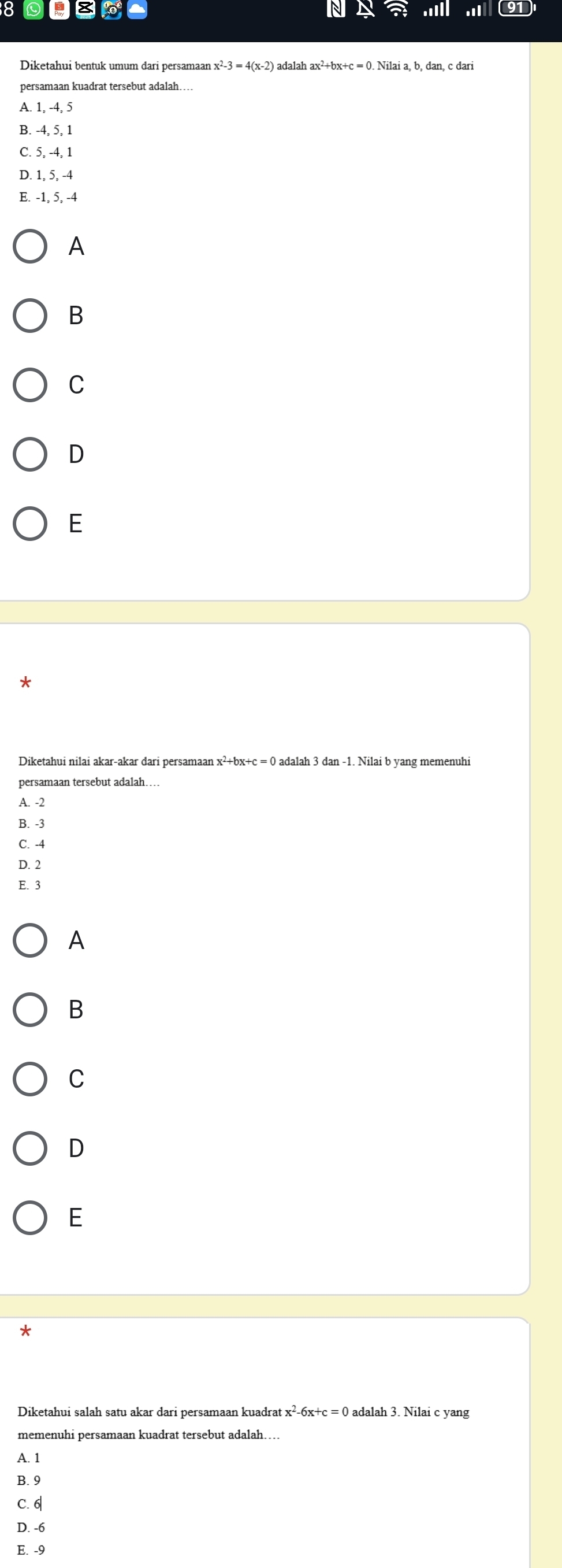 8 0
Diketahui bentuk umum dari persamaan : x^2-3=4(x-2) adalah ax^2+bx+c=0. b, dan, c dari
persamaan kuadrat tersebut adalah…
A. 1, -4, 5
B. -4, 5, 1
C. 5, -4, 1
D. 1, 5, -4
E. -1, 5, -4
A
B
C
D
E
*
Diketahui nilai akar-akar dari persamaan x²+bx+c = 0 adalah 3 dan -1. Nilai b yang memenuhi
persamaan tersebut adalah…
A. -2
B. -3
C. -4
D. 2
E. 3
A
B
C
D
E
*
Diketahui salah satu akar dari persamaan kuadrat x^2-6x+c=0 adalah 3. Nilai c yang
memenuhi persamaan kuadrat tersebut adalah…..
A. 1
B. 9
C. 6
D. -6
E. -9