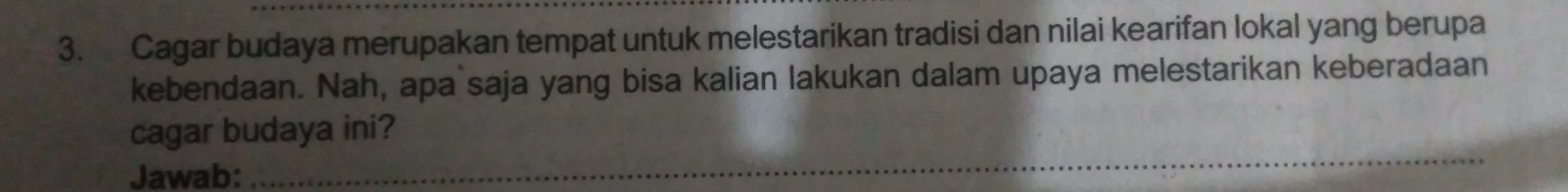 Cagar budaya merupakan tempat untuk melestarikan tradisi dan nilai kearifan lokal yang berupa 
kebendaan. Nah, apa saja yang bisa kalian lakukan dalam upaya melestarikan keberadaan 
_ 
cagar budaya ini? 
Jawab: