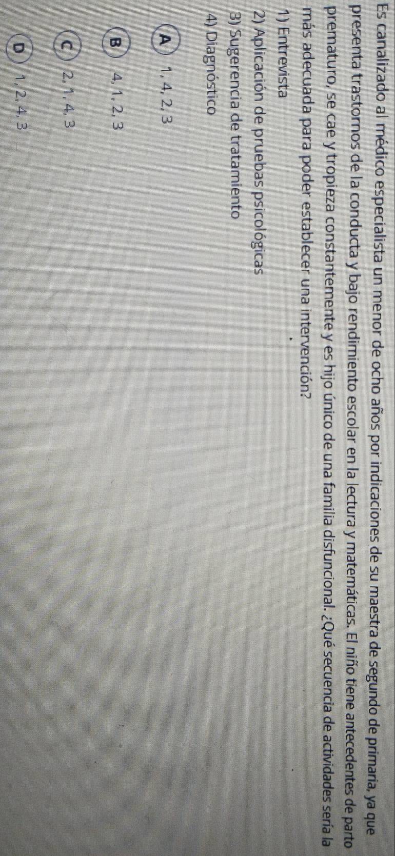 Es canalizado al médico especialista un menor de ocho años por indicaciones de su maestra de segundo de primaria, ya que
presenta trastornos de la conducta y bajo rendimiento escolar en la lectura y matemáticas. El niño tiene antecedentes de parto
prematuro, se cae y tropieza constantemente y es hijo único de una familia disfuncional. ¿Qué secuencia de actividades sería la
más adecuada para poder establecer una intervención?
1) Entrevista
2) Aplicación de pruebas psicológicas
3) Sugerencia de tratamiento
4) Diagnóstico
A 1, 4, 2, 3
B  4, 1, 2, 3
c 2, 1, 4, 3
D 1, 2, 4, 3