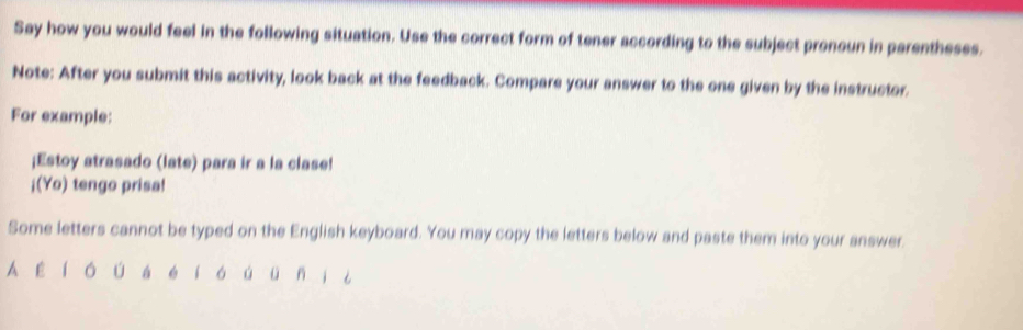 Say how you would feel in the following situation. Use the correct form of tener according to the subject pronoun in parentheses. 
Note: After you submit this activity, look back at the feedback. Compare your answer to the one given by the instructor. 
For example: 
¡Estoy atrasado (late) para ir a la clase! 
¡(Yo) tengo prisa! 
Some letters cannot be typed on the English keyboard. You may copy the letters below and paste them into your answer. 
A ε í ó ú á é í ó ú ü ni ¿