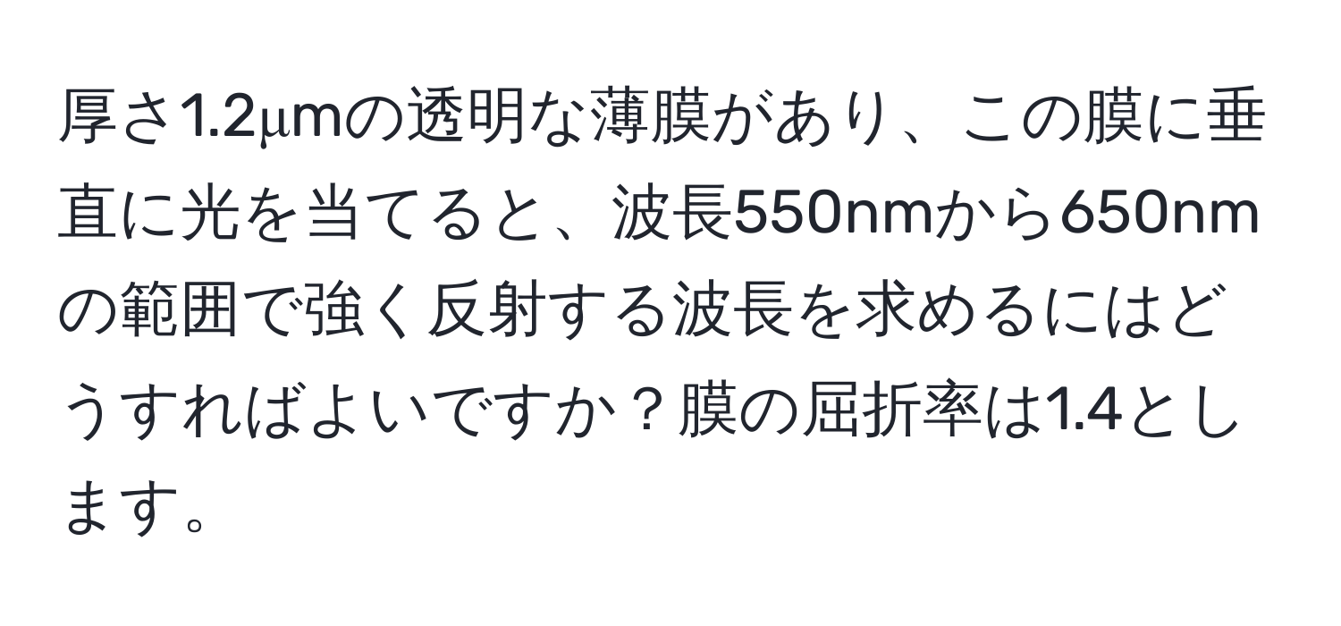 厚さ1.2μmの透明な薄膜があり、この膜に垂直に光を当てると、波長550nmから650nmの範囲で強く反射する波長を求めるにはどうすればよいですか？膜の屈折率は1.4とします。