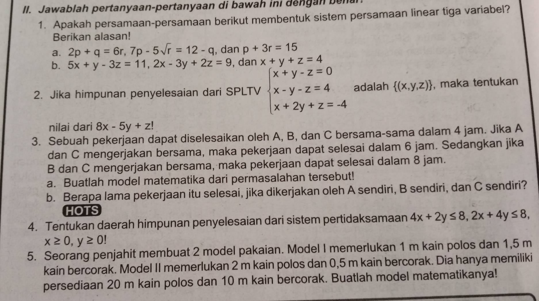 Jawablah pertanyaan-pertanyaan di bawah ini dengan ben
1. Apakah persamaan-persamaan berikut membentuk sistem persamaan linear tiga variabel?
Berikan alasan!
a. 2p+q=6r,7p-5sqrt(r)=12-q , dan p+3r=15
b. 5x+y-3z=11,2x-3y+2z=9 , dan x+y+z=4
2. Jika himpunan penyelesaian dari SPLTV beginarrayl x+y-z=0 x-y-z=4 x+2y+z=-4endarray. adalah  (x,y,z) , maka tentukan
nilai dari 8x-5y+z!
3. Sebuah pekerjaan dapat diselesaikan oleh A, B, dan C bersama-sama dalam 4 jam. Jika A
dan C mengerjakan bersama, maka pekerjaan dapat selesai dalam 6 jam. Sedangkan jika
B dan C mengerjakan bersama, maka pekerjaan dapat selesai dalam 8 jam.
a. Buatlah model matematika dari permasalahan tersebut!
b. Berapa lama pekerjaan itu selesai, jika dikerjakan oleh A sendiri, B sendiri, dan C sendiri?
HOTS
4. Tentukan daerah himpunan penyelesaian dari sistem pertidaksamaan 4x+2y≤ 8,2x+4y≤ 8,
x≥ 0,y≥ 0!
5. Seorang penjahit membuat 2 model pakaian. Model I memerlukan 1 m kain polos dan 1,5 m
kain bercorak. Model II memerlukan 2 m kain polos dan 0,5 m kain bercorak. Dia hanya memiliki
persediaan 20 m kain polos dan 10 m kain bercorak. Buatlah model matematikanya!