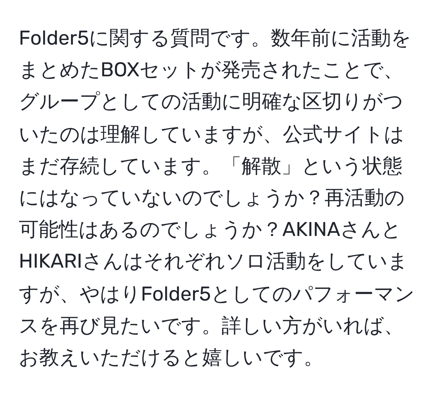 Folder5に関する質問です。数年前に活動をまとめたBOXセットが発売されたことで、グループとしての活動に明確な区切りがついたのは理解していますが、公式サイトはまだ存続しています。「解散」という状態にはなっていないのでしょうか？再活動の可能性はあるのでしょうか？AKINAさんとHIKARIさんはそれぞれソロ活動をしていますが、やはりFolder5としてのパフォーマンスを再び見たいです。詳しい方がいれば、お教えいただけると嬉しいです。