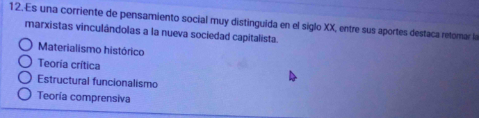 Es una corriente de pensamiento social muy distinguida en el siglo XX, entre sus aportes destaca retomar la
marxistas vinculándolas a la nueva sociedad capitalista.
Materialismo histórico
Teoría crítica
Estructural funcionalismo
Teoría comprensiva