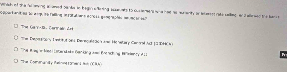 Which of the following allowed banks to begin offering accounts to customers who had no maturity or interest rate ceiling, and allowed the banks
opportunities to acquire failing institutions across geographic boundaries?
The Garn-St. Germain Act
The Depository Institutions Deregulation and Monetary Control Act (DIDMCA)
The Riegle-Neal Interstate Banking and Branching Efficiency Act
Pr
The Community Reinvestment Act (CRA)