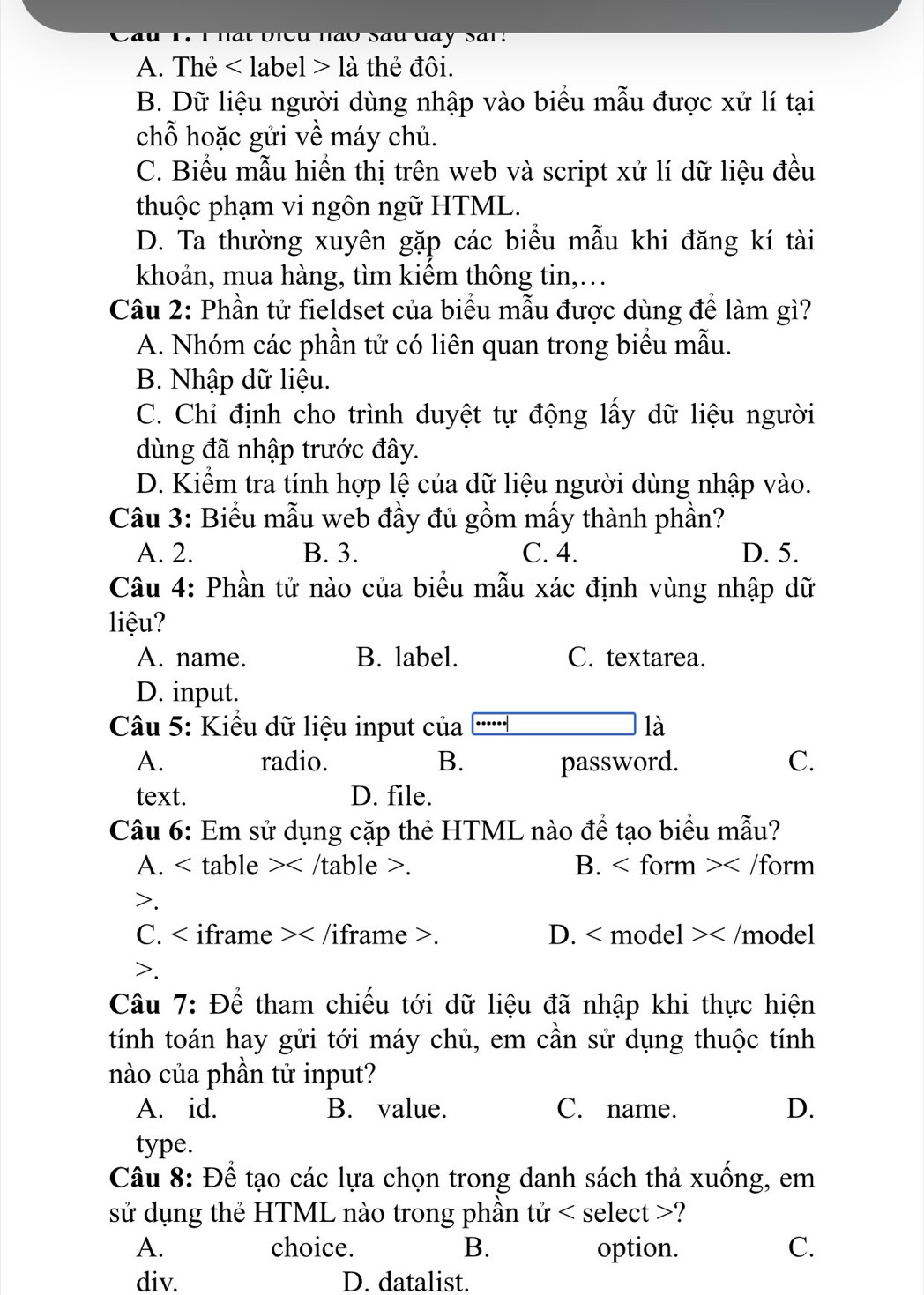 Cầu 1. 1hất bieu nào Sâu đây Sar:
A. Thẻ là thẻ đôi.
B. Dữ liệu người dùng nhập vào biểu mẫu được xử lí tại
chỗ hoặc gửi về máy chủ.
C. Biểu mẫu hiển thị trên web và script xử lí dữ liệu đều
thuộc phạm vi ngôn ngữ HTML.
D. Ta thường xuyên gặp các biểu mẫu khi đăng kí tài
khoản, mua hàng, tìm kiểm thông tin,…
Câu 2: Phần tử fieldset của biểu mẫu được dùng để làm gì?
A. Nhóm các phần tử có liên quan trong biểu mẫu.
B. Nhập dữ liệu.
C. Chỉ định cho trình duyệt tự động lấy dữ liệu người
dùng đã nhập trước đây.
D. Kiểm tra tính hợp lệ của dữ liệu người dùng nhập vào.
Câu 3: Biểu mẫu web đầy đủ gồm mấy thành phần?
A. 2. B. 3. C. 4. D. 5.
Câu 4: Phần tử nào của biểu mẫu xác định vùng nhập dữ
liệu?
A. name. B. label. C. textarea.
D. input.
Câu 5: Kiểu dữ liệu input của là
A. radio. B. password. C.
text. D. file.
Câu 6: Em sử dụng cặp thẻ HTML nào để tạo biểu mẫu?
A. . B. .
C. . D. < model > .
Câu 7: Để tham chiếu tới dữ liệu đã nhập khi thực hiện
tính toán hay gửi tới máy chủ, em cần sử dụng thuộc tính
nào của phần tử input?
A. id. B. value. C. name. D.
type.
Câu 8: Để tạo các lựa chọn trong danh sách thả xuống, em
sử dụng thẻ HTML nào trong phần tử ?
A. choice. B. option. C.
div. D. datalist.