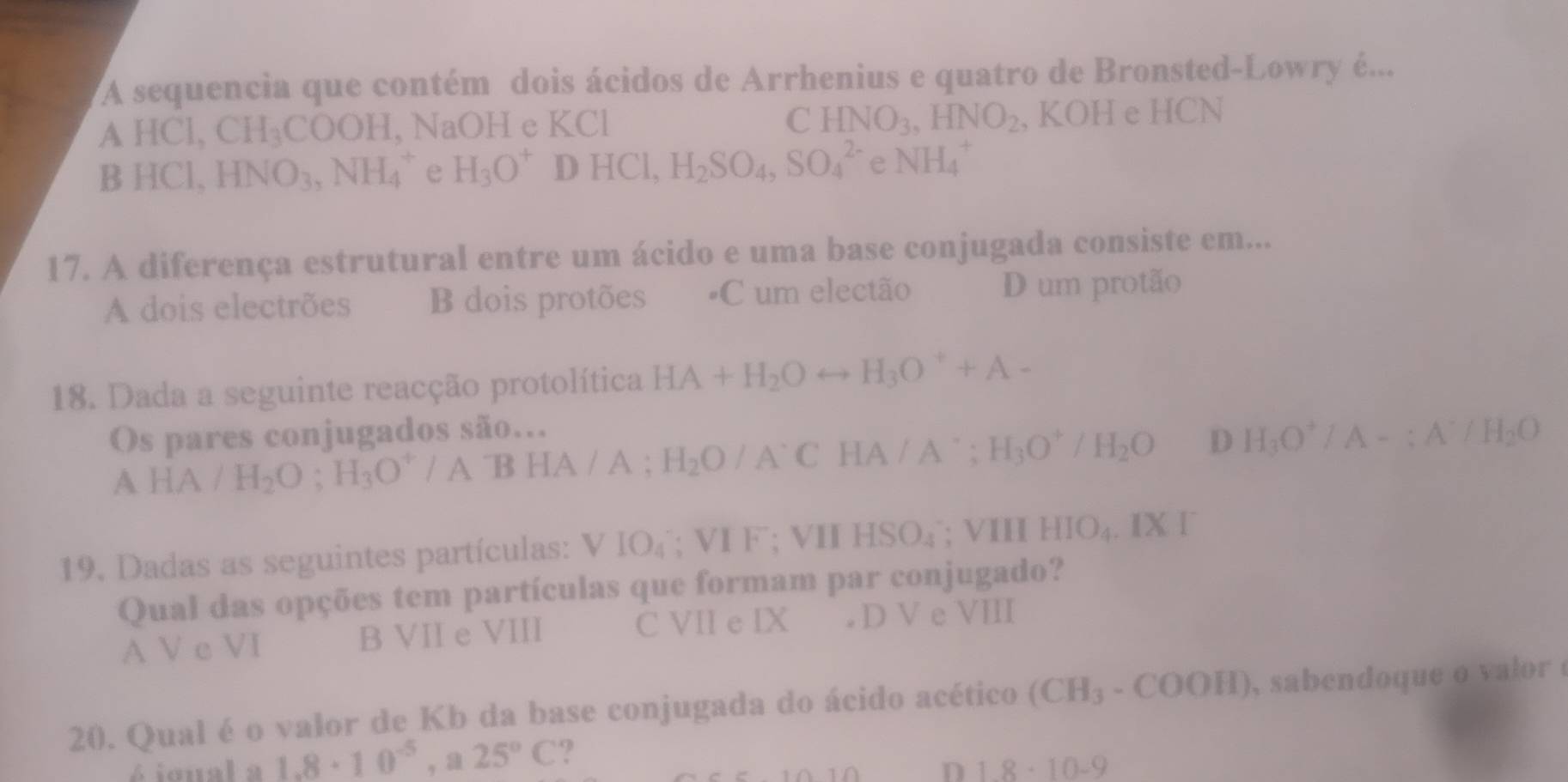 A sequencia que contém dois ácidos de Arrhenius e quatro de Bronsted-Lowry é...
A HCl, CH_3COOH, l, NaOH e KCl C HNO_3, HNO_2 , KOH e HCN
B HCI HNO_3, NH_4^(+ e H_3)O^+DHCl, H_2SO_4, SO_4^((2-) e NH_4^+
17. A diferença estrutural entre um ácido e uma base conjugada consiste em...
A dois electrões B dois protões #C um electão D um protão
18. Dada a seguinte reacção protolítica HA+H_2)Orightarrow H_3O^++A-
Os pares conjugados são...
A F A /H_2O; H_3O^+/ATBHA/A; H_2O/A°CHA/A°; H_3O^+/H_2O D H_3O^+/A-; A^-/H_2O
19. Dadas as seguintes partículas: VIO_4;VIF; VIIHSO_4; VIII HIO_4.IXI 
Qual das opções tem partículas que formam par conjugado?
A V c VI B VII e VIII C VII e IX (□)° D V e VIII
20. Qual é o valor de Kb da base conjugada do ácido acético (CH_3-COOH) , sabendoque o valor 
é igual a 1.8· 10^(-5), a25°C ?
D 1.8· 10-9