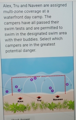 Alex, Tru and Naveen are assigned 
multi-zone coverage at a 
waterfront day camp. The 
campers have all passed their 
swim tests and are permitted to 
swim in the designated swim area 
with their buddies. Select which 
campers are in the greatest 
potential danger. 
ck Answer