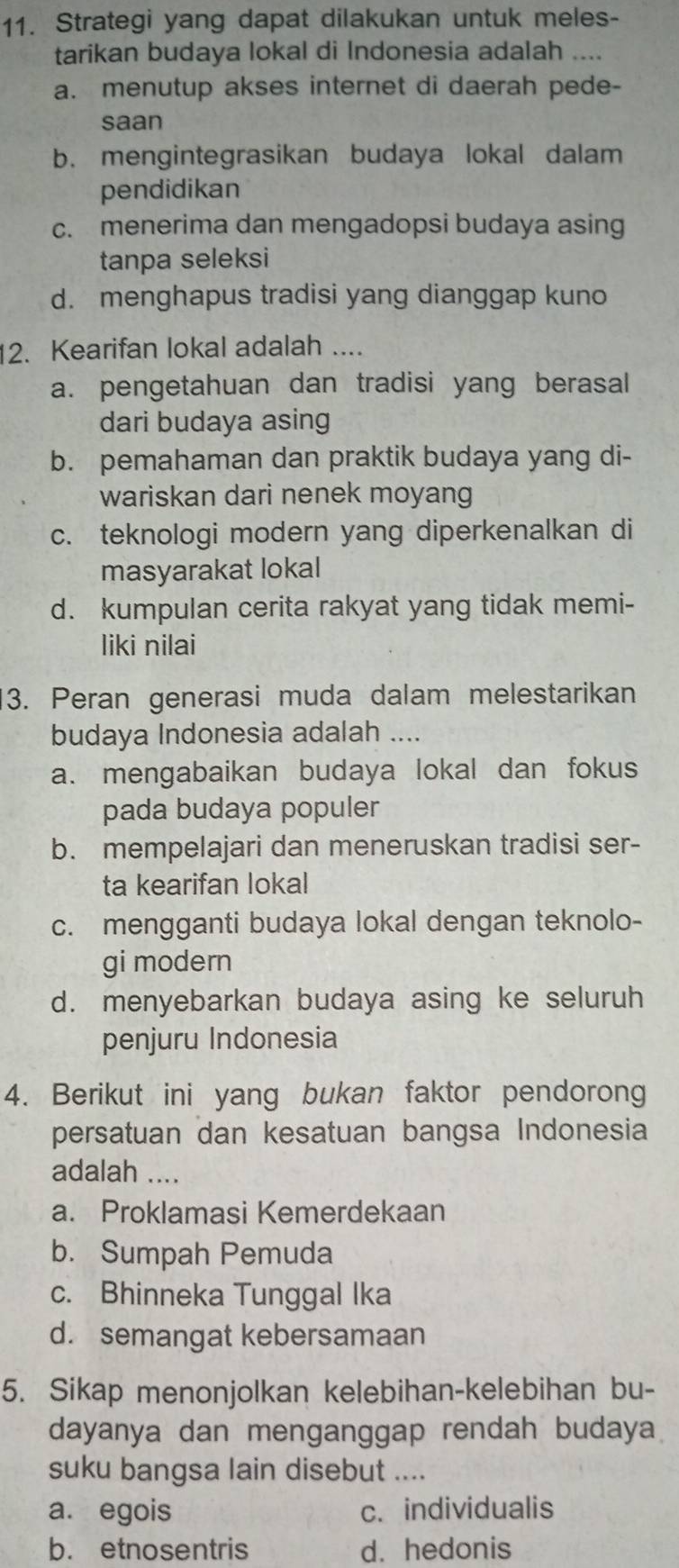 Strategi yang dapat dilakukan untuk meles-
tarikan budaya lokal di Indonesia adalah ....
a. menutup akses internet di daerah pede-
saan
b. mengintegrasikan budaya lokal dalam
pendidikan
c. menerima dan mengadopsi budaya asing
tanpa seleksi
d. menghapus tradisi yang dianggap kuno
2. Kearifan lokal adalah ....
a. pengetahuan dan tradisi yang berasal
dari budaya asing
b. pemahaman dan praktik budaya yang di-
wariskan dari nenek moyang
c. teknologi modern yang diperkenalkan di
masyarakat lokal
d. kumpulan cerita rakyat yang tidak memi-
liki nilai
3. Peran generasi muda dalam melestarikan
budaya Indonesia adalah ....
a. mengabaikan budaya lokal dan fokus
pada budaya populer
b. mempelajari dan meneruskan tradisi ser-
ta kearifan lokal
c. mengganti budaya lokal dengan teknolo-
gi modern
d. menyebarkan budaya asing ke seluruh
penjuru Indonesia
4. Berikut ini yang bukan faktor pendorong
persatuan dan kesatuan bangsa Indonesia
adalah ....
a. Proklamasi Kemerdekaan
b. Sumpah Pemuda
c. Bhinneka Tunggal Ika
d. semangat kebersamaan
5. Sikap menonjolkan kelebihan-kelebihan bu-
dayanya dan menganggap rendah budaya
suku bangsa lain disebut ....
a. egois c. individualis
b. etnosentris d. hedonis