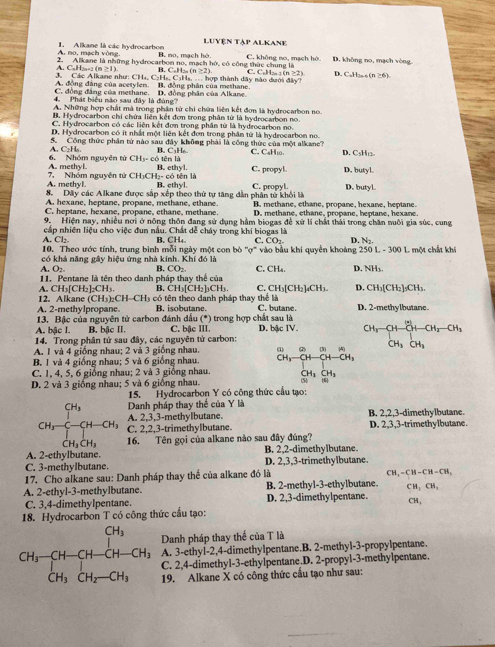 LUYệN TậP ALKANE
1. Alkane là các hydrocarbon
A. no, mạch vòng. B. no, mạch hở. C. không no, mạch hở. D. không no, mạch vòng.
2. Alkane là những hydrocarbon no, mạch hở, có công thức chung là
A. CnH2n+2 (n≥ 1). B. CnH2n (n≥ 2). C. C_nH_2n-2(n≥ 2). D. CnH2n-6 (n≥ 6).
3. Các Alkane như: CH₄, C₂H₆, C₃H₈, . hợp thành dãy nào dưới đây?
A. đồng đẳng của acetylen. B. đồng phân của methane.
C. đồng đẳng của methane. D. đồng phân của Alkane.
4. Phát biểu nào sau đây là đúng?
A. Những hợp chất mà trong phân tử chỉ chứa liên kết đơn là hydrocarbon no.
B. Hydrocarbon chỉ chứa liên kết đơn trong phân tử là hydrocarbon no.
C. Hydrocarbon có các liên kết đơn trong phân tử là hydrocarbon no.
D. Hydrocarbon có ít nhất một liên kết đơn trong phân tử là hydrocarbon no.
5. Công thức phân tử nào sau đây không phải là công thức của một alkane?
A. C₂H₆. B. C3H6. C. C₄H10. D. C5H₁2.
6. Nhóm nguyên tử CH_3-cdot 6 tên là
A. methyl. B. ethyl. C. propyl. D. butyl.
7. Nhóm nguyên tử CH_3CH_2-co tên là
A. methyl. B. ethyl. C. propyl. D. butyl.
8. Dãy các Alkane được sắp xếp theo thứ tự tăng dần phân tử khối là
A. hexane, heptane, propane, methane, ethane. B. methane, ethane, propane, hexane, heptane.
C. heptane, hexane, propane, ethane, methane. D. methane, ethane, propane, heptane, hexane.
9. Hiện nay, nhiều nơi ở nông thôn đang sử dụng hầm biogas đề xử lí chất thải trong chăn nuôi gia súc, cung
cấp nhiên liệu cho việc đun nấu. Chất dễ cháy trong khí biogas là
A. Cl₂. B. CH₄. C. CO_2. D. N_2.
10. Theo ước tính, trung bình mỗi ngày một con bò "ợ" vào bầu khí quyền khoảng 250 L -300 C một chất khí
có khả năng gây hiệu ứng nhà kính. Khí đó là
A. O2. B. CO_2. C. CH₄. D. NH_3
11. Pentane là tên theo danh pháp thay thế của
A. CH_3[CH_2]_2CH_3. B. CH_3[CH_2]_3CH_3. C. CH_3[CH_2]_4CH_3. D. CH_3[CH_2] 5CH3.
12. Alkane (CH_3)_2 2CH-CH3 có tên theo danh pháp thay thể là
A. 2-methylpropane. B. isobutane. C. butane. D. 2-methylbutane.
13. Bậc của nguyên tử carbon đánh dấu (* ) trong hợp chất sau là
A. bậc I. B. bậc II. C. bậc III. D. bậc IV.
14. Trong phân tử sau đây, các nguyên tử carbon:
A. 1 và 4 giống nhau; 2 và 3 giống nhau.
^CH_3-CH-CH-CH_3H-CH_2-CH_3
B. 1 và 4 giống nhau; 5 và 6 giống nhau.
C. 1, 4, 5, 6 giống nhau; 2 và 3 giống nhau.
beginarrayr (1)&2)&(2)&(3) CH_3)&(4)CH-CH_3 CH_3CH_3endarray
CH_3CH_3
D. 2 và 3 giống nhau; 5 và 6 giống nhau.
(5) (6)
15. Hydrocarbon Y có công thức cấu tạo:
Danh pháp thay thế của Y là
A. 2,3,3-methylbutane. B. 2,2,3-dimethylbutane.
CH_3frac CH_3[]-CH-CH_3 C. 2,2,3-trimethylbutane. D. 2,3,3-trimethylbutane.
CH_3CH_3 16. Tên gọi của alkane nào sau đây đúng?
A. 2-ethylbutane. B. 2,2-dimethylbutane.
C. 3-methylbutane. D. 2,3,3-trimethylbutane.
17. Cho alkane sau: Danh pháp thay thế của alkane đó là
C H_3-CH-CH-CH_3
A. 2-ethyl-3-methylbutane. B. 2-methyl-3-ethylbutane. CH_2CH_3
C. 3,4-dimethylpentane. D. 2,3-dimethylpentane. CH_3
18. Hydrocarbon T có công thức cấu tạo:
Danh pháp thay thế của T là
A. 3-ethyl-2,4-dimethylpentane.B. 2-methyl-3-propylpentane.
CH_3-CH-CH-CH-CH_3 C. 2,4-dimethyl-3-ethylpentane.D. 2-propyl-3-methylpentane.
19. Alkane X có công thức cầu tạo như sau: