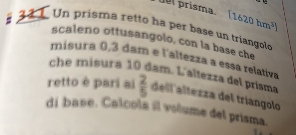 uel prisma. [1620hm^3]
Un prisma retto ha per base un triangolo 
scaleno ottusangolo, con la base che 
mísura 0,3 dam e l'altezza a essa relativa 
che mísura 10 dam. L'altezza del prisma 
retto è pari ai  2/5  dell altezza del triangolo 
di base. Calcola il volume del prisma.