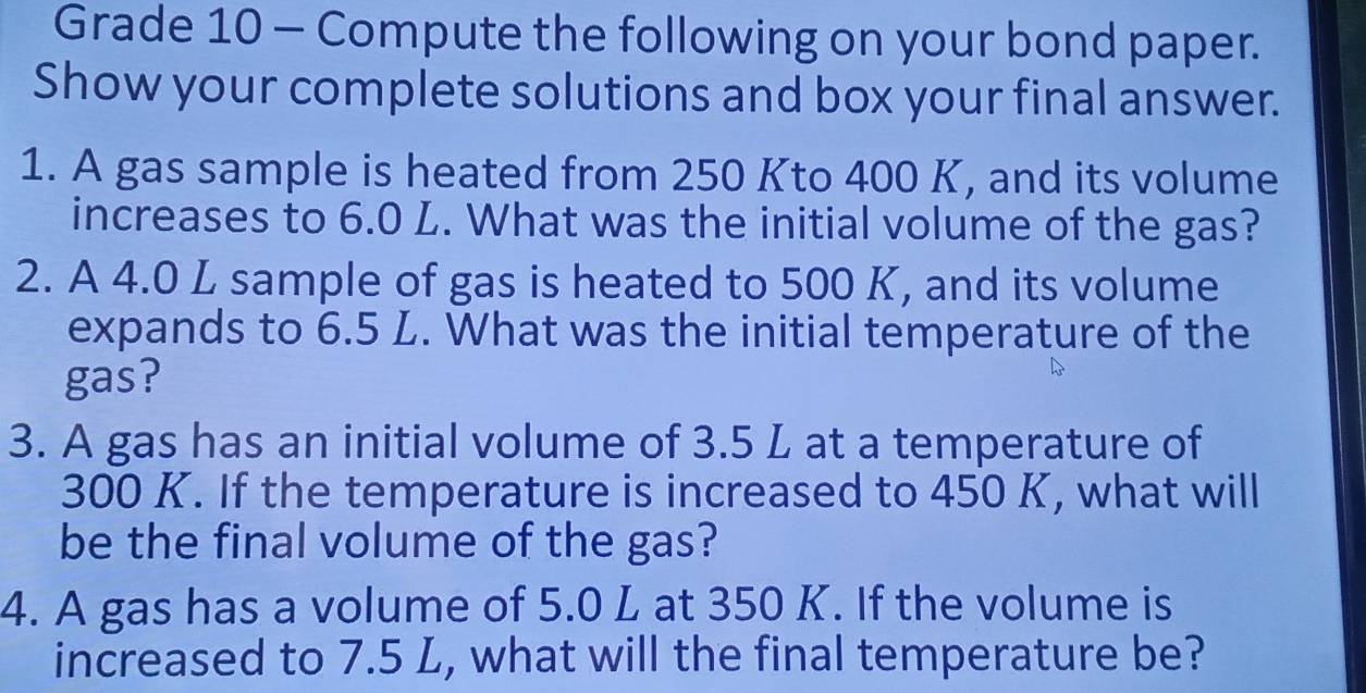 Grade 10 - Compute the following on your bond paper. 
Show your complete solutions and box your final answer. 
1. A gas sample is heated from 250 Kto 400 K, and its volume 
increases to 6.0 L. What was the initial volume of the gas? 
2. A 4.0 L sample of gas is heated to 500 K, and its volume 
expands to 6.5 L. What was the initial temperature of the 
gas? 
3. A gas has an initial volume of 3.5 L at a temperature of
300 K. If the temperature is increased to 450 K, what will 
be the final volume of the gas? 
4. A gas has a volume of 5.0 L at 350 K. If the volume is 
increased to 7.5 L, what will the final temperature be?