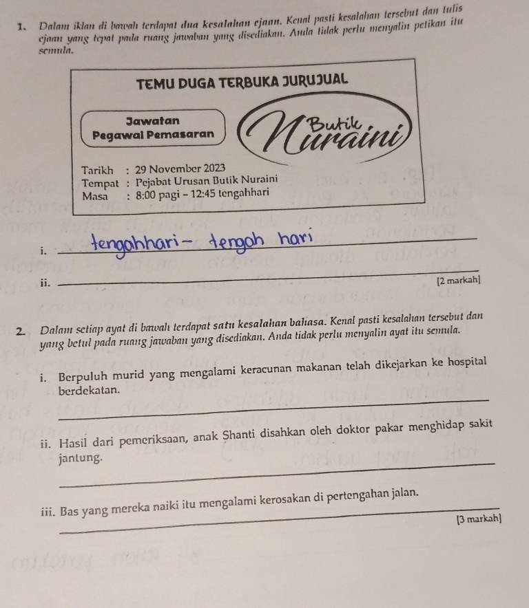 Dalam iklan di bawah terdapat dua kesalahan ejaan. Kenal pasti kesalahan tersebut dan tulis
ejaan yang tepat pada ruang jawaban yang disediakan. Amda tidak perlu menyalin petikan itu
semula.
i.
_
_
ii. [2 markah]
2. Dalam sctiap ayat di bæwahı terdapat satu kesalahıan baliasa. Kenal pasti kesalahan tersebut dan
yang betul pada ruang jawaban yang disediakan. Anda tidak perlu menyalin ayat itu semula.
i. Berpuluh murid yang mengalami keracunan makanan telah dikejarkan ke hospital
_
berdekatan.
ii. Hasil dari pemeriksaan, anak Shanti disahkan oleh doktor pakar menghidap sakit
jantung.
iii. Bas yang mereka naiki itu mengalami kerosakan di pertengahan jalan.
[3 markah]