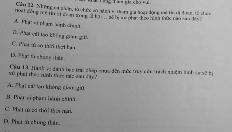 khac cung tham gia cho vui.
Câu 12. Những cá nhân, tổ chức có hành vi tham gia hoạt động mê tín dị đoan, tổ chức
hoạt động mê tín dị đoan trong lễ hội... sẽ bị xử phạt theo hình thức nào sau đây?
A. Phạt vi phạm hành chính.
B. Phạt cải tạo không giam giữ.
C. Phạt tù có thời thời hạn.
D. Phạt tù chung thân.
Câu 13. Hành vi đánh bạc trái phép chưa đến mức truy cứu trách nhiệm hình sự sẽ bị
xử phạt theo hình thức nào sau đây?
A. Phạt cải tạo không giam giữ.
B. Phạt vi phạm hành chính.
C. Phạt tù có thời thời hạn.
D. Phạt tù chung thân.