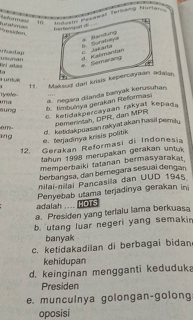 Reformasi
10. Industri Pesawat Terbang Nurtanio
Jurahman bertempat di ...
Presiden.
a. Bandung
rhadap
c. Jakarta b. Surabaya
usunan
d. Kalimantan
liri atas
e. Semarang
ta
a untuk 
1 11. Maksud dari krisis kepercayaan adalah
yele-
ma
a. negara dilanda banyak kerusuhan. 
sung
b. timbulnya gerakan Reformasi
c. ketidakpercayaan rakyat kepada
d. ketidakpuasan rakyat akan hasil pemilu
em-
pemerintah, DPR, dan MPR
ang
e. terjadinya krisis politik
12. Gerakan Reformasi di Indonesia
tahun 1998 merupakan gerakan untuk
memperbaiki tatanan bermasyarakat,
berbangsa, dan bernegara sesuai dengan
nilai-nilai Pancasila dan UUD 1945.
Penyebab utama terjadinya gerakan ini
adalah … HOTS
a. Presiden yang terlalu lama berkuasa
b. utang luar negeri yang semakin
banyak
c. ketidakadilan di berbagai bidan
kehidupan
d. keinginan mengganti keduduka
Presiden
e. munculnya golongan-golong:
oposisi