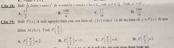 Biết ∈t (2sin x+cos x)^2-dx=asin 2x-cos 2x+bx+C C. -tan x+x+c. , với a,b∈ Q. Tinh a^2+b^2.
A.  17/2 . B.  109/4 . C.  17/16 . D.  109/16 . 
Câu 19: Biết F(x) là một nguyên hàm của của hàm số f(x)=sin x và đồ thị hàm số y=F(x) đi qua
điêm M(0;1). Tính F( π /2 ).
A. F( π /2 )=2. B. F( π /2 )=-1. C. F( π /2 )=0. D. F( π /2 )=1. 
ái sâu thí sinh chọn đúng hoặc sai.