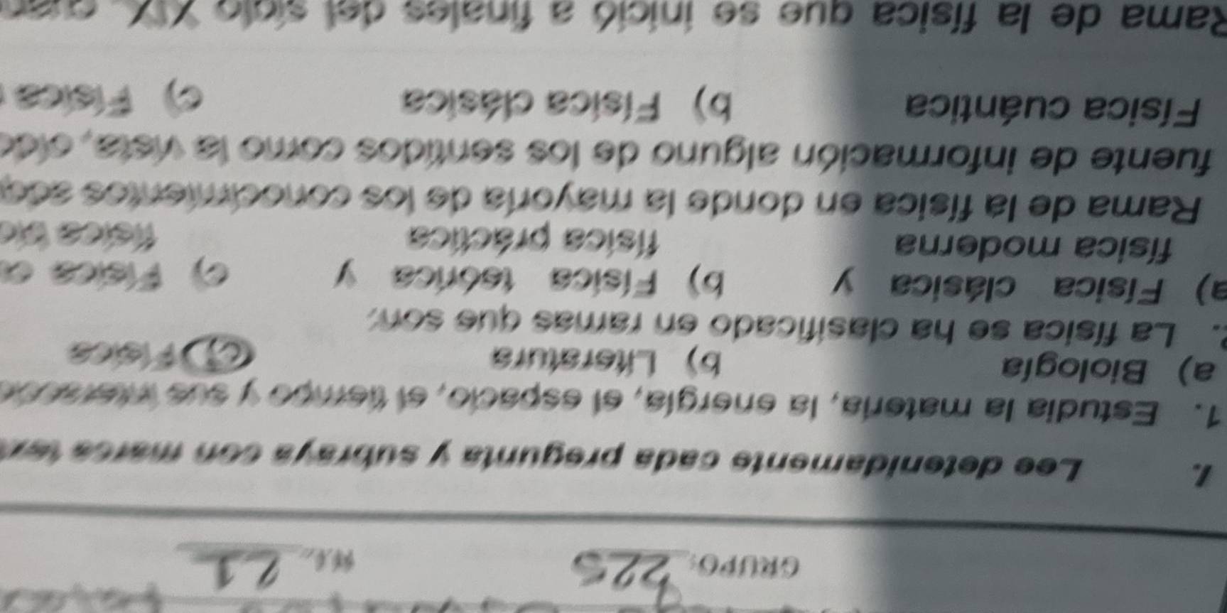 GRUPO:_
1.
Lee detenidamente cada pregunta y subraya con marc a te x
1. Estudia la matería, la energía, el espacio, el tiempo y sue ineracon
a) Biología b) Literatura
C Físics
2. La física se ha clasificado en ramas que son
a) Física clásica y b) Física teórica y
c) Física e
física moderna física práctica física bío
Rama de la física en donde la mayoría de los conocimentos ado
fuente de información alguno de los sentidos como la vista, oldo
Física cuántica b) Física clásica
c) Física
Rama de la física que se inició a finales del sicio XX, quan