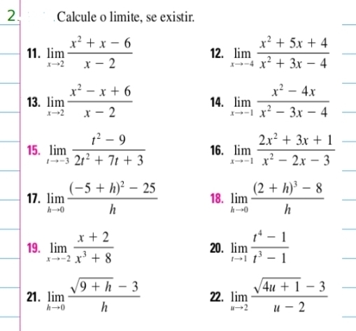 Calcule o limite, se existir. 
11. limlimits _xto 2 (x^2+x-6)/x-2  12. limlimits _xto -4 (x^2+5x+4)/x^2+3x-4 
13. limlimits _xto 2 (x^2-x+6)/x-2  14. limlimits _xto -1 (x^2-4x)/x^2-3x-4 
15. limlimits _tto -3 (t^2-9)/2t^2+7t+3  16. limlimits _xto -1 (2x^2+3x+1)/x^2-2x-3 
17. limlimits _hto 0frac (-5+h)^2-25h 18. limlimits _hto 0frac (2+h)^3-8h
19. limlimits _xto -2 (x+2)/x^3+8  20. limlimits _tto 1 (t^4-1)/t^3-1 
21. limlimits _hto 0 (sqrt(9+h)-3)/h  22. limlimits _nto 2 (sqrt(4u+1)-3)/u-2 