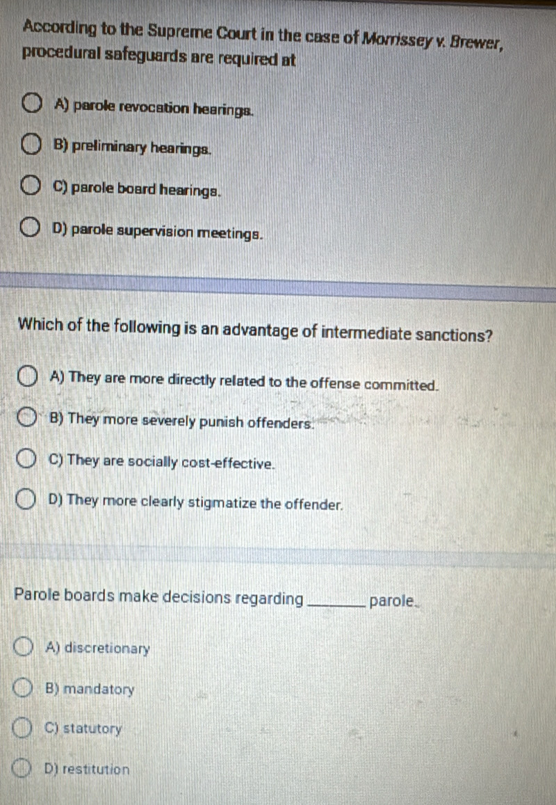 According to the Supreme Court in the case of Morrissey v. Brewer,
procedural safeguards are required at
A) parole revocation hearings.
B) preliminary hearings.
C) parole board hearings.
D) parole supervision meetings.
Which of the following is an advantage of intermediate sanctions?
A) They are more directly related to the offense committed.
B) They more severely punish offenders.
C) They are socially cost-effective.
D) They more clearly stigmatize the offender.
Parole boards make decisions regarding_ parole.
A) discretionary
B) mandatory
C) statutory
D) restitution