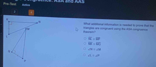 ruence: ASA and AAS
Pre-Test Active
2 4
K
N What additional information is needed to prove that the
M
triangles are congruent using the ASA congruence
theorem?
L
overline NL≌ overline MP
overline NK≌ overline MQ
∠ N≌ ∠ M
Q
∠ L≌ ∠ P
P