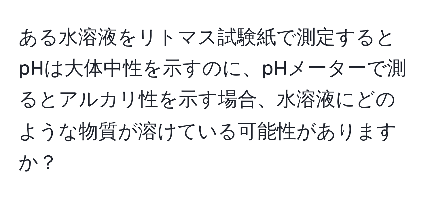 ある水溶液をリトマス試験紙で測定するとpHは大体中性を示すのに、pHメーターで測るとアルカリ性を示す場合、水溶液にどのような物質が溶けている可能性がありますか？