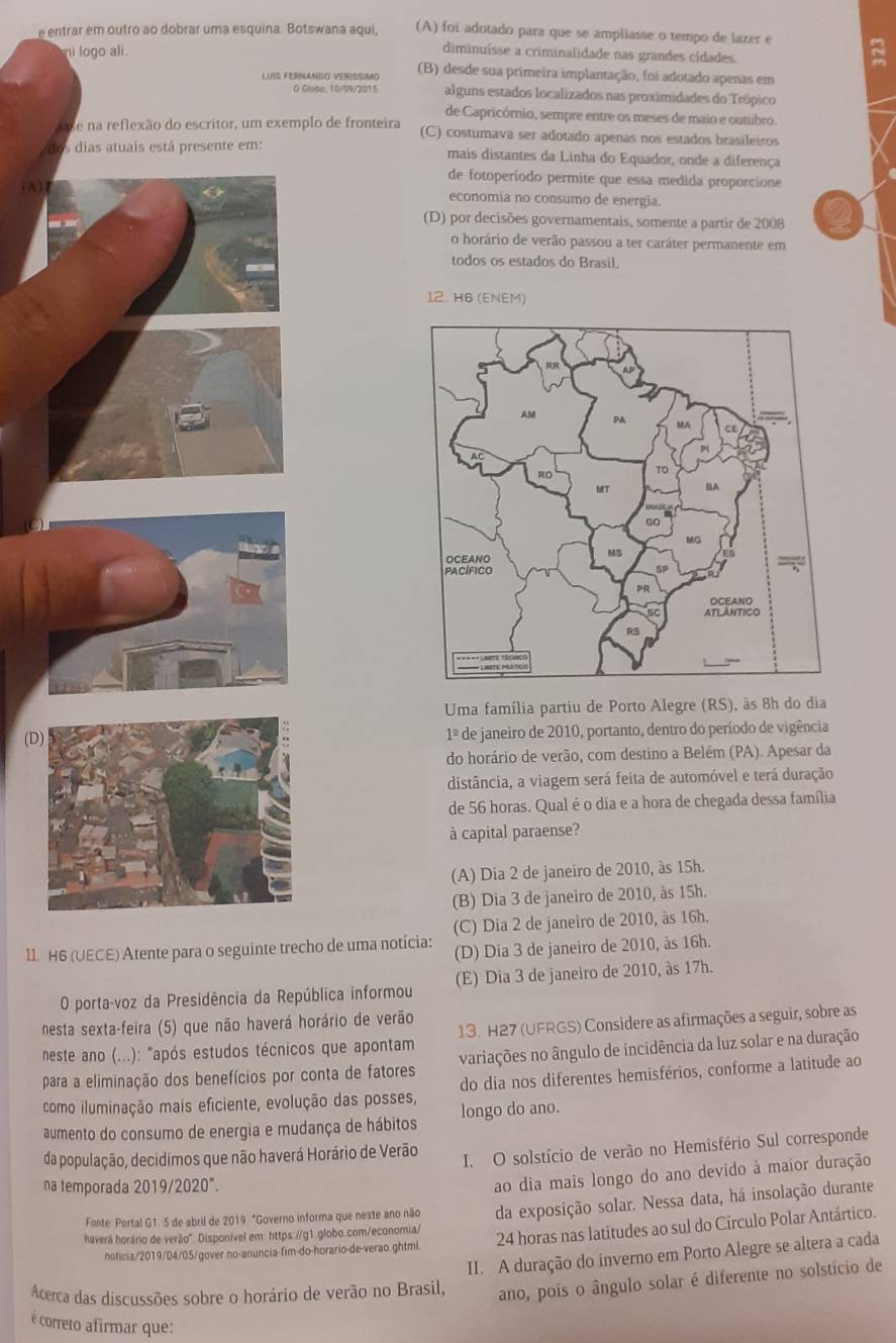 entrar em outro ao dobrar uma esquina. Botswana aqui, (A) foi adotado para que se ampliasse o tempo de lazer e
ni logo ali.
diminuisse a criminalidade nas grandes cidades.
LUIS FERNANDO VERISSIMO (B) desde sua primeira implantação, foi adotado apenas em
0 Gisco, 10/99/2015 alguns estados localizados nas proximidades do Trópico
de Capricórnio, sempre entre os meses de maio e outubro.
ae na reflexão do escritor, um exemplo de fronteira (C) costumava ser adotado apenas nos estados brasileiros
dos dias atuais está presente em: mais distantes da Linha do Equador, onde a diferença
de fotoperíodo permite que essa medida proporcione
(A)
economia no consumo de energia.
(D) por decisões governamentais, somente a partir de 2008
o horário de verão passou a ter caráter permanente em
todos os estados do Brasil.
12. H6 (ENEM)
Uma família partiu de Porto Alegre (RS), às 8h do dia
(de janeiro de 2010, portanto, dentro do período de vigência
1^(_ circ)
do horário de verão, com destino a Belém (PA). Apesar da
distância, a viagem será feita de automóvel e terá duração
de 56 horas. Qual é o dia e a hora de chegada dessa família
à capital paraense?
(A) Dia 2 de janeiro de 2010, às 15h.
(B) Dia 3 de janeiro de 2010, às 15h.
(C) Dia 2 de janeiro de 2010, às 16h.
11. H6 (UECE) Atente para o seguinte trecho de uma notícia: (D) Dia 3 de janeiro de 2010, às 16h.
O porta-voz da Presidência da República informou (E) Dia 3 de janeiro de 2010, às 17h.
nesta sexta-feira (5) que não haverá horário de verão
neste ano (...): "após estudos técnicos que apontam 13. H27 (UFRGS) Considere as afirmações a seguir, sobre as
para a eliminação dos benefícios por conta de fatores variações no ângulo de incidência da luz solar e na duração
como iluminação mais eficiente, evolução das posses, do dia nos diferentes hemisférios, conforme a latitude ao
aumento do consumo de energia e mudança de hábitos longo do ano.
da população, decidimos que não haverá Horário de Verão
I. O solstício de verão no Hemisfério Sul corresponde
na temporada 2019/2020°.
ao dia mais longo do ano devido à maior duração
haverá horário de verão" Disponível em: https://g1.globo.com/economia/ da exposição solar. Nessa data, há insolação durante
Fonte: Portal G1: 5 de abril de 2019. "Governo informa que neste ano não
noticia/2019/04/05/gover no-anuncia-fim-do-horario-de-verao.ghtml 24 horas nas latitudes ao sul do Círculo Polar Antártico.
II. A duração do inverno em Porto Alegre se altera a cada
Acerca das discussões sobre o horário de verão no Brasil, ano, pois o ângulo solar é diferente no solstício de
é correto afirmar que: