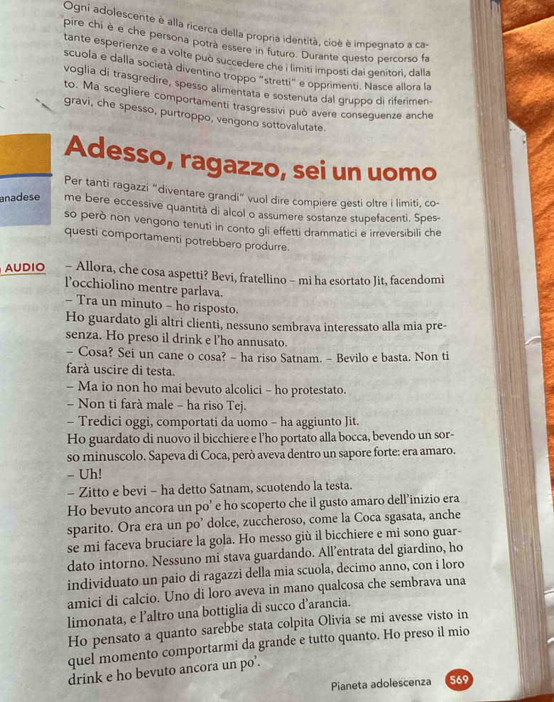 Ogni adolescente è alla ricerca della propria identità, cioè è impegnato a ca
pire chi è e che persona potrà essere in futuro. Durante questo percorso fa
tante esperienze e a volte può succedere che i limiti imposti dai genitori, dalla
scuola e dalla società diventino troppo “stretti" e opprimenti. Nasce allora la
voglia di trasgredire, spesso alimentata e sostenuta dal gruppo di riferimen-
to. Ma scegliere comportamenti trasgressivi può avere conseguenze anche
gravi, che spesso, purtroppo, vengono sottovalutate.
Adesso, ragazzo, sei un uomo
Per tanti ragazzi “diventare grandi” vuol dire compiere gesti oltre i limiti, co-
anadese me bere eccessive quantità di alcol o assumere sostanze stupefacenti. Spes-
so però non vengono tenuti in conto gli effetti drammatici e irreversibili che
questi comportamenti potrebbero produrre.
AUDIO - Allora, che cosa aspetti? Bevi, fratellino - mi ha esortato Jit, facendomi
locchiolino mentre parlava.
- Tra un minuto - ho risposto.
Ho guardato gli altri clienti, nessuno sembrava interessato alla mia pre-
senza. Ho preso il drink e l’ho annusato.
- Cosa? Sei un cane o cosa? - ha riso Satnam. - Bevilo e basta. Non ti
farà uscire di testa.
- Ma io non ho mai bevuto alcolici - ho protestato.
- Non ti farà male - ha riso Tej.
- Tredici oggi, comportati da uomo - ha aggiunto Jit.
Ho guardato di nuovo il bicchiere e l’ho portato alla bocca, bevendo un sor-
so minuscolo. Sapeva di Coca, però aveva dentro un sapore forte: era amaro.
- Uh!
- Zitto e bevi - ha detto Satnam, scuotendo la testa.
Ho bevuto ancora un po’ e ho scoperto che il gusto amaro dell’inizio era
sparito. Ora era un po’ dolce, zuccheroso, come la Coca sgasata, anche
se mi faceva bruciare la gola. Ho messo giù il bicchiere e mi sono guar-
dato intorno. Nessuno mi stava guardando. All’entrata del giardino, ho
individuato un paio di ragazzi della mia scuola, decimo anno, con i loro
amici di calcio. Uno di loro aveva in mano qualcosa che sembrava una
limonata, e l’altro una bottiglia di succo d’arancia.
Ho pensato a quanto sarebbe stata colpita Olivia se mi avesse visto in
quel momento comportarmi da grande e tutto quanto. Ho preso il mio
drink e ho bevuto ancora un po’.
Pianeta adolescenza 569