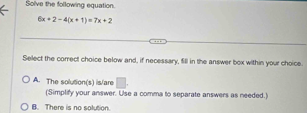 Solve the following equation.
6x+2-4(x+1)=7x+2
Select the correct choice below and, if necessary, fill in the answer box within your choice.
A. The solution(s) is/are □ . 
(Simplify your answer. Use a comma to separate answers as needed.)
B. There is no solution.