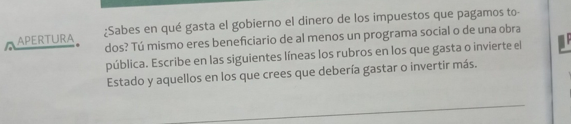 APERTURA ¿Sabes en qué gasta el gobierno el dinero de los impuestos que pagamos to- 
dos? Tú mismo eres beneficiario de al menos un programa social o de una obra 
pública. Escribe en las siguientes líneas los rubros en los que gasta o invierte el 
Estado y aquellos en los que crees que debería gastar o invertir más. 
_