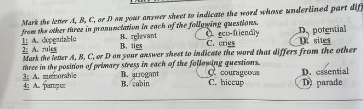 Mark the letter A, B, C, or D on your answer sheet to indicate the word whose underlined part dif
from the other three in pronunciation in each of the following questions.
1: A. dependable B. relevant O. eco-friendly D potential
2: A. rules B. ties C. cries D. sites
Mark the letter A, B, C, or D on your answer sheet to indicate the word that differs from the other
three in the position of primary stress in each of the following questions.
3: A. memorable B. arrogant C. courageous D. essential
4: A. pamper B. cabin C. hiccup D parade