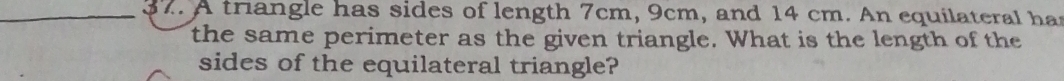 3 . A triangle has sides of length 7cm, 9cm, and 14 cm. An equilateral ha 
the same perimeter as the given triangle. What is the length of the 
sides of the equilateral triangle?