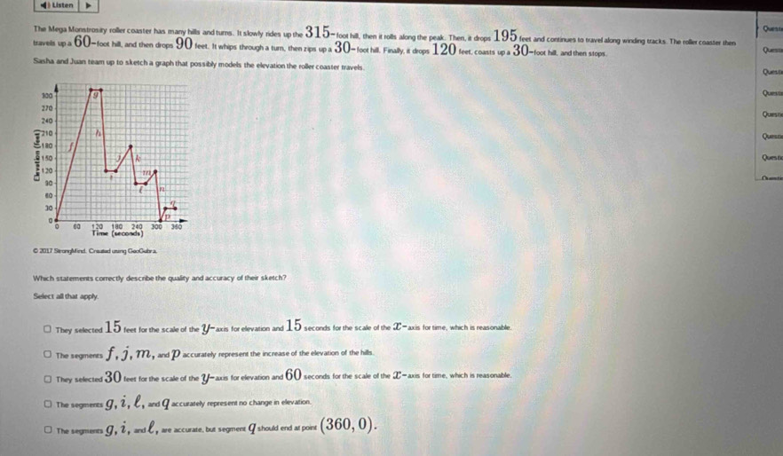 Listen
The Mega Monstrosiry roller coaster has many hills and turns. It slowly rides up the 315- foot hill, then it rolls along the peak. Then, it drops 195 feet and continues to travefalong winding tracks. The roller coaster then Queate
travels w=60-loothe sill, and then drops 90 feet. It whips through a turn, then zips _sp=30 - foot hill. Finally, it drops 120 feet, coasts _wa 30 -foot hill, and then stops. Quess
Sasha and Juan team up to sketch a graph that possibly models the elevation the roller coaster travels Quest
300 9 Quest
270
Quest
240
710 h
Quesn
f
150 A Ques t
1 20 1/1
90
R2
60
30
in
。 360
1 20 180 240 300
0 6a Time (seconds
© 2017 StrongMind. Creuted using GeoGubra.
Which statements correctly describe the quality and accuracy of their sketch?
Select all that apply.
They selected 15 feet for the scale of the y * axis for elevation and 15 seconds for the scale of the x· "axis for time, which is reasonable.
The segments f, j, m, ,andp accurately represent the increase of the elevation of the hills
They selected 30 feet for the scale of the _axis for elevation and 60 seconds for the scale of the π -axis for time, which is reasonable.
The segments g, i, ell , wdq accurately represent no change in elevation.
The segments g, i and ell y are accurate, but segment I should end at point (360,0).