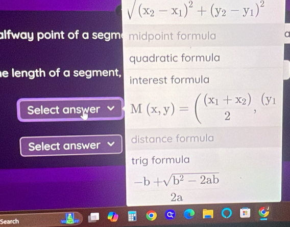 sqrt((x_2)-x_1)^2+(y_2-y_1)^2
alfway point of a segm midpoint formula
quadratic formula
e length of a segment, interest formula
Select answer M(x,y)=(beginarrayr (x_1+x_2) 2endarray , (y_1
Select answer distance formula
trig formula
-b+sqrt(b^2-2ab)
2a
Search