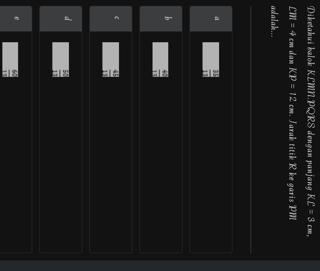 Diketahui balok KLMN. PQRS dengan panjang KL=3cm,
LM=4 cm dan KP=12 cm. Jarak titik R ke garis PM
adalah...
a
 35/13 
b
 40/13 
C
 45/13 
 50/13 
e
 60/13 