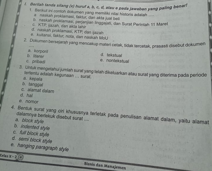 Berilah tanda silang (x) huruf a, b, c, d, atau e pada jawaban yang paling benar!
1. Berikut ini contoh dokumen yang memiliki nilai historis adalah .
a naskah proklamasi, faktur, dan akta jual beli
b. naskah proklamasi, perjanjian linggajati, dan Surat Perintah 11 Maret
c. KTP, ijazah, dan akta lahir
d. naskah proklamasi, KTP, dan ijazah
e. kuitansi, faktur, nota, dan naskah MoU
2. Dokumen bersejarah yang mencakup materi cetak, tidak tercetak, prasasti disebut dokumen
a. korporil d. tekstual
b. literer e. nontekstual
c. pribadi
3. Untuk mengetahui jumlah surat yang telah dikeluarkan atau surat yang diterima pada periode
tertentu adalah kegunaan ... surat.
a. kepala
b. tanggal
c. alamat dalam
d. hal
e. nomor
4. Bentuk surat yang ciri khususnya terletak pada penulisan alamat dalam, yaitu alamat
dalamnya berlekuk disebut surat ....
a. block style
b. indented style
c. full block style
d. semi block style
e. hanging paragraph style
Kelas x-2 Bisnis dan Manajemen