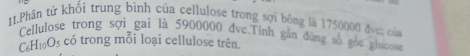 Phân tử khối trung bình của cellulose trong sợi bông là 1750000 đvc; của 
Cellulose trong sợi gai là 5900000 đvc.Tính gần đùng số gốc glucose
C₆H₁Os có trong mỗi loại cellulose trên.