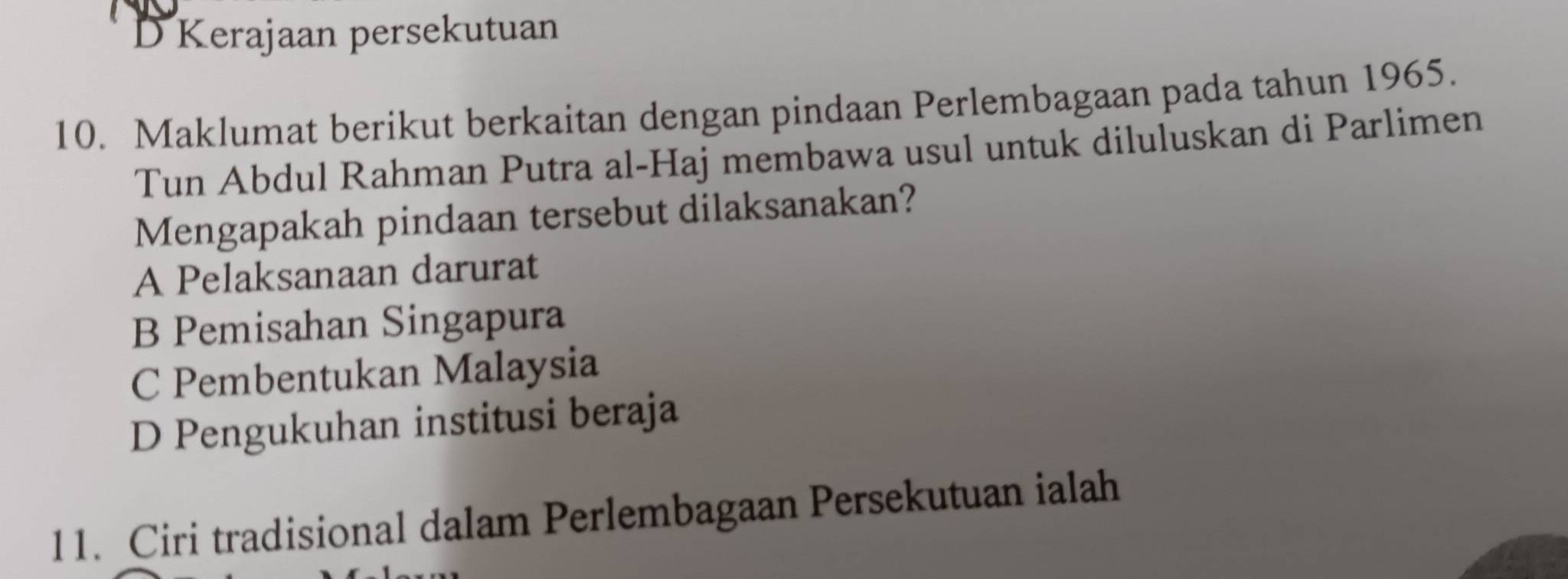 D Kerajaan persekutuan
10. Maklumat berikut berkaitan dengan pindaan Perlembagaan pada tahun 1965.
Tun Abdul Rahman Putra al-Haj membawa usul untuk diluluskan di Parlimen
Mengapakah pindaan tersebut dilaksanakan?
A Pelaksanaan darurat
B Pemisahan Singapura
C Pembentukan Malaysia
D Pengukuhan institusi beraja
11. Ciri tradisional dalam Perlembagaan Persekutuan ialah