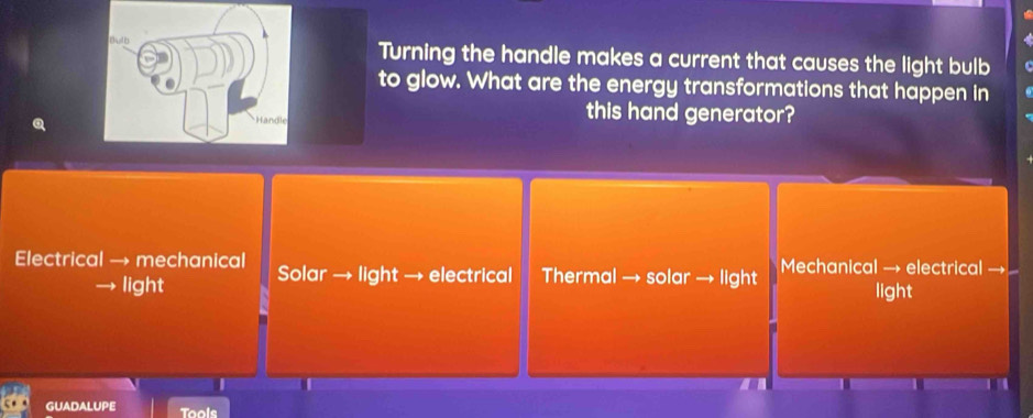 Turning the handle makes a current that causes the light bulb
to glow. What are the energy transformations that happen in
this hand generator?
Electrical → mechanical Solar → light → electrical Thermal → solar → light Mechanical → electrical →
→ light light
a
GUADALUPE Tools