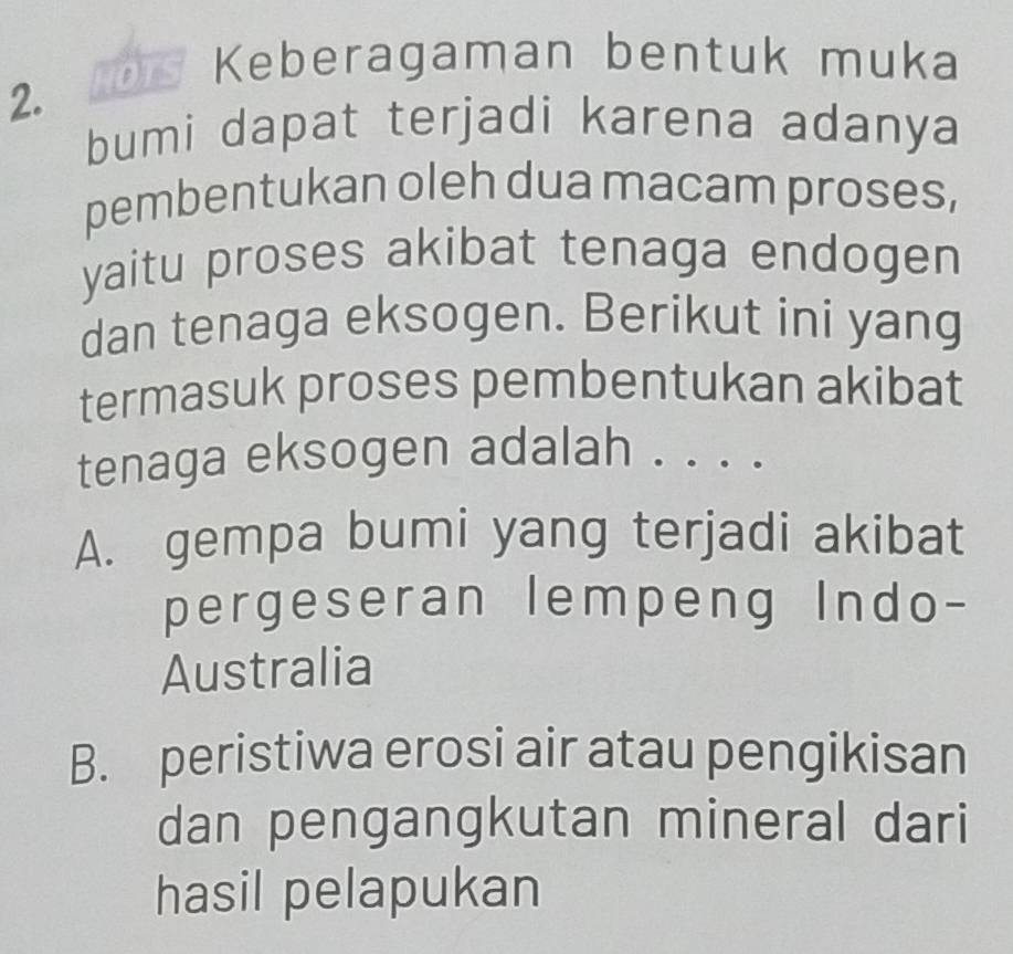 Keberagaman bentuk muka
2.
bumi dapat terjadi karena adanya
pembentukan oleh dua macam proses,
yaitu proses akibat tenaga endogen
dan tenaga eksogen. Berikut ini yang
termasuk proses pembentukan akibat
tenaga eksogen adalah . . . .
A. gempa bumi yang terjadi akibat
pergeseran lempeng Indo-
Australia
B. peristiwa erosi air atau pengikisan
dan pengangkutan mineral dari
hasil pelapukan