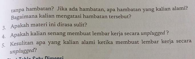 tanpa hambatan? Jika ada hambatan, apa hambatan yang kalian alami? 
Bagaimana kalian mengatasi hambatan tersebut? 
3. Apakah materi ini dirasa sulit? 
4. Apakah kalian senang membuat lembar kerja secara unplugged ? 
5. Kesulitan apa yang kalian alami ketika membuat lembar kerja secara 
unplugged? 
Dimenei