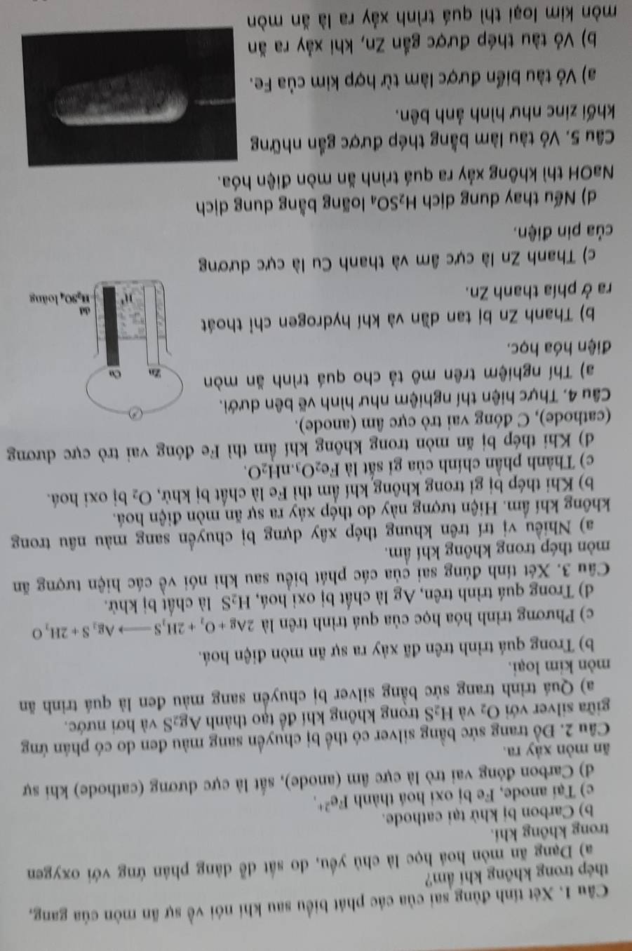 Xét tính đùng sai của các phát biểu sau khi nói về sự ăn mòn của gang,
thép trong không khí ẩm?
a) Dạng ăn mòn hoá học là chủ yều, do sắt đễ dảng phản ứng với oxygen
trong không khí.
b) Carbon bị khử tại cathode.
c) Tại anode, Fe bị oxi hoá thành Fe^(2+).
d) Carbon đóng vai trò là cực âm (anode), sắt là cực dương (cathode) khi sự
ăn mòn xảy ra.
Câu 2. Đồ trang sức bằng silver có thể bị chuyển sang màu đen do có phán ứng
giữa silver với O_2 và H_2S trong không khí để tạo thành Ag₂S và hơi nước.
a) Quá trinh trang sức bằng silver bị chuyển sang màu đen là quá trinh ăn
mòn kim loại.
b) Trong quá trình trên đã xảy ra sự ăn mòn điện hoá.
c) Phương trình hóa học của quá trình trên là 2Ag+O_2+2H_2Sto Ag_2S+2H_2O
d) Trong quá trình trên, Ag là chất bị oxi hoá, H_2S là chất bị khử.
Câu 3. Xét tính đúng sai của các phát biểu sau khi nói về các hiện tượng ăn
mòn thép trong không khí ẩm.
a) Nhiều vị trí trên khung thép xây dựng bị chuyền sang màu nâu trong
không khí ẩm. Hiện tượng này do thép xảy ra sự ăn mòn điện hoá.
b) Khi thép bị gỉ trong không khí ẩm thì Fe là chất bị khử, O_2bi oxi hoá.
c) Thành phần chính của gi sắt là Fe_2O_3.nH_2O.
d) Khi thép bị ăn mòn trong không khí ẩm thì Fe đóng vai trò cực dương
(cathode), C đóng vai trò cực âm (anode).
Câu 4. Thực hiện thí nghiệm như hình vẽ bên dưới.
a) Thí nghiệm trên mô tả cho quá trình ăn mòn
điện hóa học.
b) Thanh Zn bị tan dần và khí hydrogen chỉ thoát
ra ở phía thanh Zn. 
c) Thanh Zn là cực âm và thanh Cu là cực dương
của pin điện.
d) Nếu thay dung dịch H_2SO_4 loãng bằng dung dịch
NaOH thì không xảy ra quá trình ăn mòn điện hóa.
Câu 5. Vỏ tàu làm bằng thép được gắn những
khối zinc như hình ảnh bên.
a) Vỏ tàu biển được làm từ hợp kim của Fe
b) Vỏ tàu thép được gắn Zn, khi xảy ra ăn
mòn kim loại thì quá trình xảy ra là ăn mòn