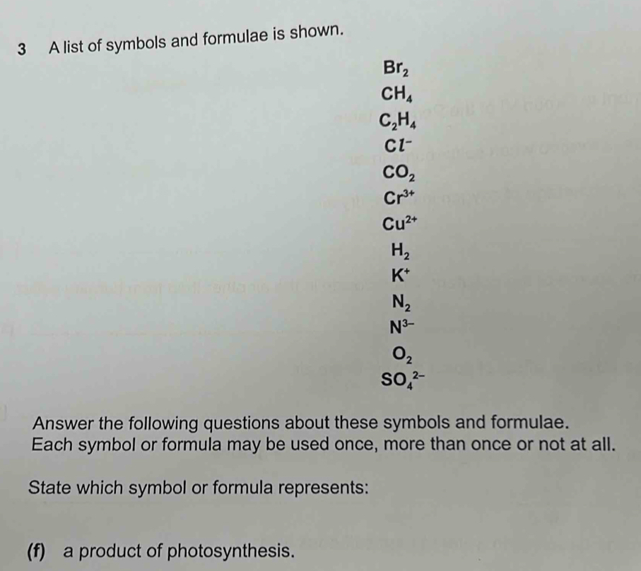 A list of symbols and formulae is shown.
Br_2
CH_4
C_2H_4
Cl^-
CO_2
Cr^(3+)
Cu^(2+)
H_2
K^+
N_2
N^(3-)
O_2
SO_4^(2-)
Answer the following questions about these symbols and formulae. 
Each symbol or formula may be used once, more than once or not at all. 
State which symbol or formula represents: 
(f) a product of photosynthesis.