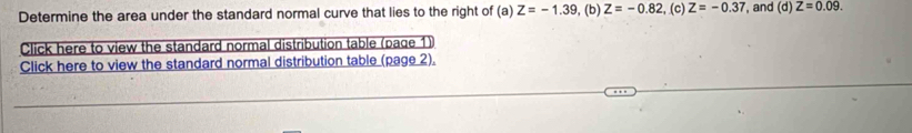 Determine the area under the standard normal curve that lies to the right of (a) Z=-1.39 , (b) Z=-0.82 , (c) Z=-0.37 , and (d) Z=0.09. 
Click here to view the standard normal distribution table (page 1) 
Click here to view the standard normal distribution table (page 2).